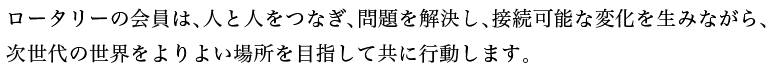 ロータリーの会員は、人と人をつなぎ、問題を解決し、接続可能な変化を生みながら、次世代の世界をよりよい場所を目指して共に行動します。
