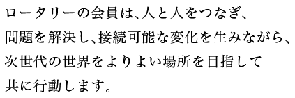 ロータリーの会員は、人と人をつなぎ、問題を解決し、接続可能な変化を生みながら、次世代の世界をよりよい場所を目指して共に行動します。